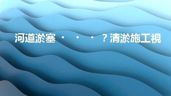 河道淤塞？清淤施工視頻教程來了！